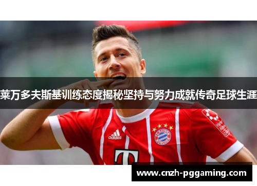莱万多夫斯基训练态度揭秘坚持与努力成就传奇足球生涯