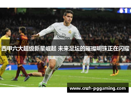 西甲六大超级新星崛起 未来足坛的璀璨明珠正在闪耀