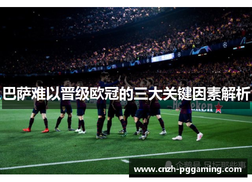 巴萨难以晋级欧冠的三大关键因素解析