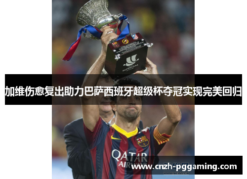 加维伤愈复出助力巴萨西班牙超级杯夺冠实现完美回归