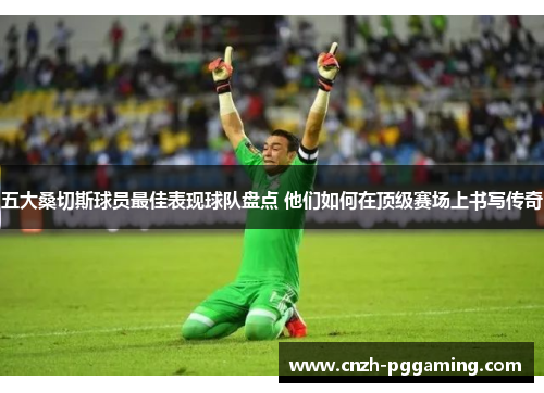 五大桑切斯球员最佳表现球队盘点 他们如何在顶级赛场上书写传奇