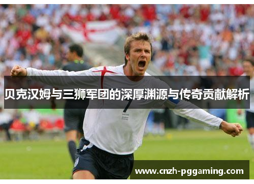贝克汉姆与三狮军团的深厚渊源与传奇贡献解析