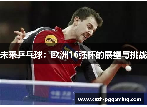 未来乒乓球:欧洲16强杯的展望与挑战 未来乒乓球:欧洲16强杯的展望与挑战
