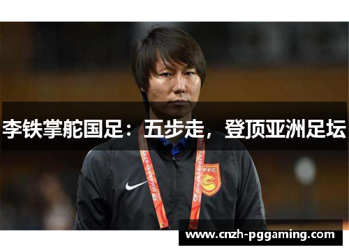 李铁掌舵国足:五步走,登顶亚洲足坛 李铁掌舵国足:五步走,登顶亚洲足坛