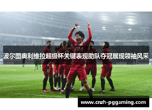 波尔图奥利维拉超级杯关键表现助队夺冠展现领袖风采 波尔图奥利维拉超级杯关键表现助队夺冠展现领袖风采